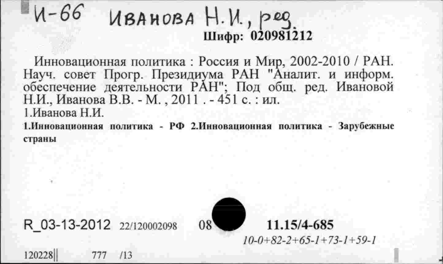 ﻿И-
Иванова НИ,
Шифр: 020981212
Инновационная политика : Россия и Мир, 2002-2010 / РАН. Науч, совет Прогр. Президиума РАН "Аналит. и информ, обеспечение деятельности РАН"; Под общ. ред. Ивановой
H.	И., Иванова В.В. - М., 2011 . - 451 с. : ил.
1 .Иванова Н.И.
I.	Инновационная политика - РФ 2.Инновационная политика - Зарубежные страны
И_03-13-2012 22/120002098
120228Ц	777 /13
ОзЧг 11.15/4-685
10-0+82-2+65-1+73-1+59-1
. .	I